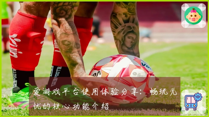 爱游戏平台使用体验分享：畅玩无忧的核心功能介绍