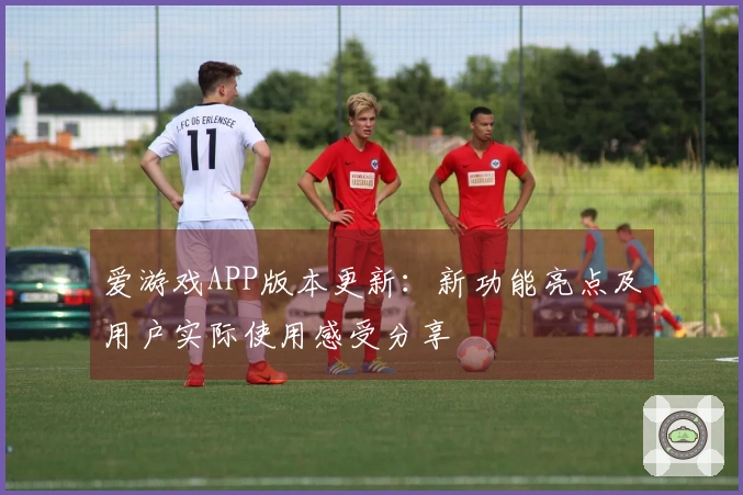 爱游戏APP版本更新：新功能亮点及用户实际使用感受分享